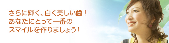 さらに輝く、白く美しい歯！あなたにとって一番のスマイルを作りましょう！