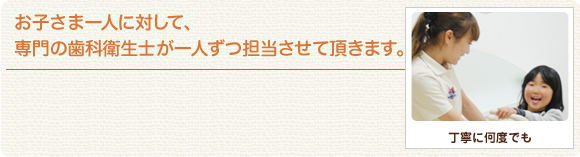 お子さま一人に対して、専門の歯科衛生士が一人ずつ担当させていただきます