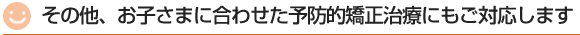 その他、お子さまに合わせた予防矯正治療にもご対応します