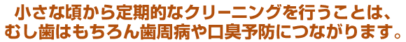 小さな頃から定期的なクリーニングを行うことは、むし歯はもちろん歯周病や口臭予防につながります。