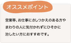 営業等、お仕事にさしつかえのある方やまわりの人に気付かれずにひそかに治したい方におすすめです。