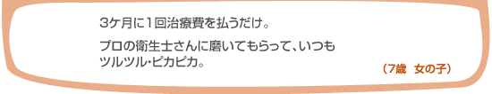 3ヶ月に一回治療費を払うだけ。プロの衛生士さんに磨いてもらって、いつもツルツル・ピカピカ