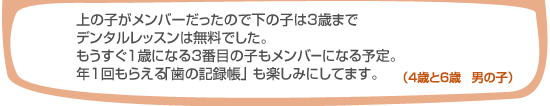 上の子がメンバーだったので下の子は3歳までデンタルレッスンは無料でした。もうすぐ1歳になる3番目の子もメンバーになる予定。年1回もらえる「歯の記録帳」も楽しみにしています。