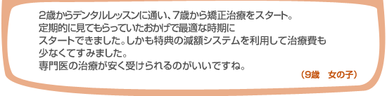 2歳からデンタルレッスンに通い、7歳から矯正治療をスタート。定期的に見てもらったおかげで最適な時期にスタートできました。しかも特典の減額システムを利用して治療費も少なくてすみました。専門医の治療が安く受けられるのがいいですね