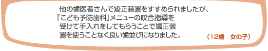 よそで矯正装置をすすめられましたが、「こども予防歯科」メニューの咬合指導を受けてお手入れをしてもらうことで矯正装置を使うことなく良い歯並びになりました