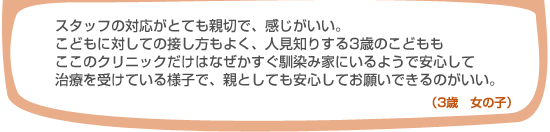 スタッフの対応がとても親切で、感じがいい。こどもに対しての接し方もよく、人見知りする3歳のこどももここのクリニックだけはなぜかすぐ馴染み家にいるようで安心して治療を受けている様子で、親としても安心してお願いできるのがいい。