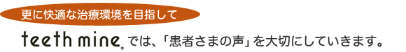 更に快適な治療環境を目指して　Teethmineでは、「患者さまの声」を大切にしていきます。