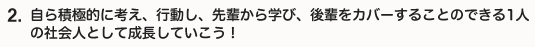 自ら積極的に考え、行動し、先輩から学び後輩をカバーすることのできる1人の社会人として成長していこう！