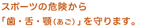 スポーツの危機から「歯・舌・顎（アゴ）」を守ります。