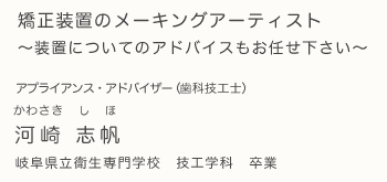 矯正装置のメーキングアーティスト、装置についてのアドバイスもお任せ下さい。アプライアンス・アドバイザー（歯科技工士） 河崎志帆