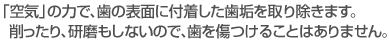 「空気」の力で、歯の表面に付着した歯垢を取り除きます。削ったり、研磨もしないので、歯を傷つけることはありません。